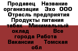 Продавец › Название организации ­ Эхо, ООО › Отрасль предприятия ­ Продукты питания, табак › Минимальный оклад ­ 27 000 - Все города Работа » Вакансии   . Томская обл.